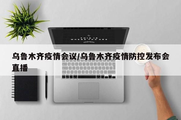 乌鲁木齐疫情会议/乌鲁木齐疫情防控发布会直播